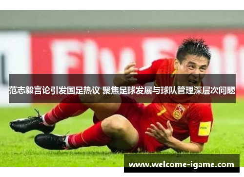 范志毅言论引发国足热议 聚焦足球发展与球队管理深层次问题