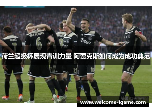 荷兰超级杯展现青训力量 阿贾克斯如何成为成功典范 荷兰超级杯展现青训力量 阿贾克斯如何成为成功典范