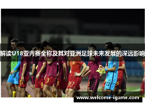 解读U18亚青赛全称及其对亚洲足球未来发展的深远影响 解读U18亚青赛全称及其对亚洲足球未来发展的深远影响
