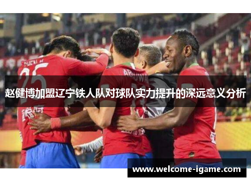 赵健博加盟辽宁铁人队对球队实力提升的深远意义分析 赵健博加盟辽宁铁人队对球队实力提升的深远意义分析
