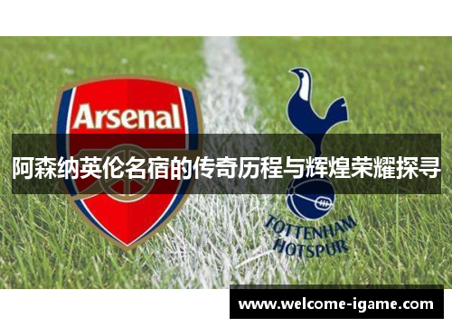 阿森纳英伦名宿的传奇历程与辉煌荣耀探寻