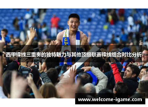 西甲锋线三重奏的独特魅力与其他顶级联赛锋线组合对比分析