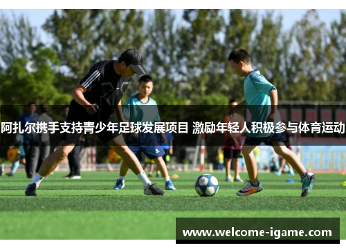 阿扎尔携手支持青少年足球发展项目 激励年轻人积极参与体育运动 阿扎尔携手支持青少年足球发展项目 激励年轻人积极参与体育运动