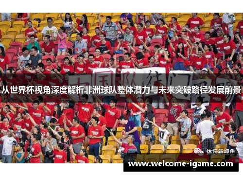 从世界杯视角深度解析非洲球队整体潜力与未来突破路径发展前景 从世界杯视角深度解析非洲球队整体潜力与未来突破路径发展前景