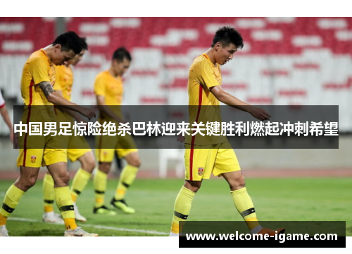 中国男足惊险绝杀巴林迎来关键胜利燃起冲刺希望