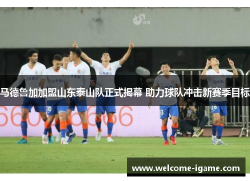 马德鲁加加盟山东泰山队正式揭幕 助力球队冲击新赛季目标