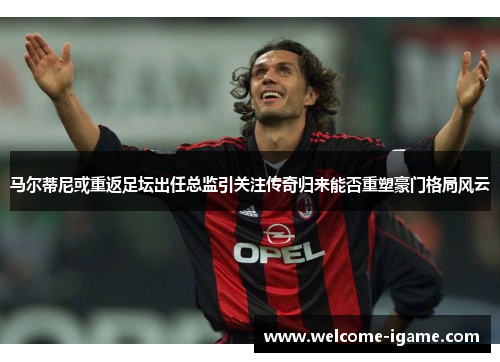 马尔蒂尼或重返足坛出任总监引关注传奇归来能否重塑豪门格局风云